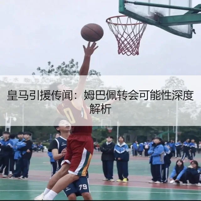 皇马引援传闻:姆巴佩转会可能性深度解析