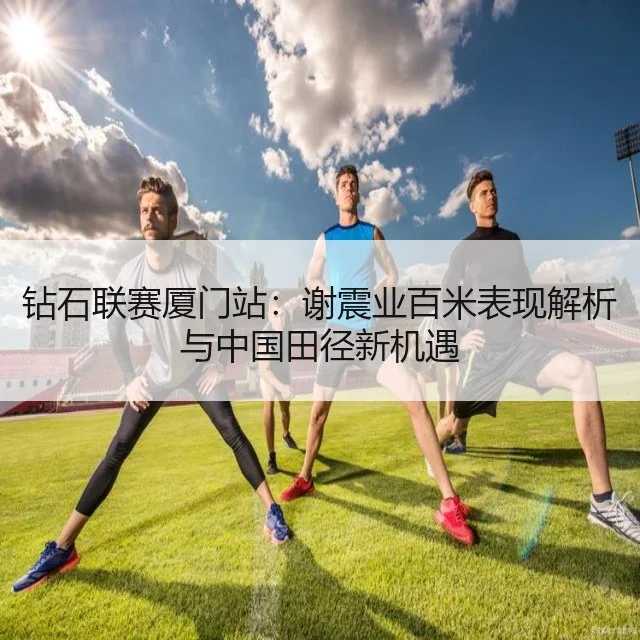 钻石联赛厦门站：谢震业百米表现解析与中国田径新机遇